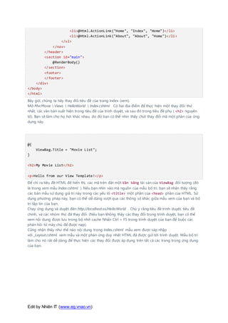 Edit by Nhiên IT (www.eg.vnao.vn)
<li>@Html.ActionLink("Home", "Index", "Home")</li>
<li>@Html.ActionLink("About", "About", "Home")</li>
</ul>
</nav>
</header>
<section id="main">
@RenderBody()
</section>
<footer>
</footer>
</div>
</body>
</html>
Bây giờ, chúng ta hãy thay đổi tiêu đề của trang Index (xem).
Mở MvcMovie  Views  HelloWorld  Index.cshtml . Có hai địa điểm để thực hiện một thay đổi: thứ
nhất, các văn bản xuất hiện trong tiêu đề của trình duyệt, và sau đó trong tiêu đề phụ ( <h2> nguyên
tố). Bạn sẽ làm cho họ hơi khác nhau, do đó bạn có thể nhìn thấy chút thay đổi mã một phần của ứng
dụng này.
@{
ViewBag.Title = "Movie List";
}
<h2>My Movie List</h2>
<p>Hello from our View Template!</p>
Để chỉ ra tiêu đề HTML để hiển thị, các mã trên đặt một Văn bằng tài sản của ViewBag đối tượng (đó
là trong xem mẫu Index.cshtml ). Nếu bạn nhìn vào mã nguồn của mẫu bố trí, bạn sẽ nhận thấy rằng
các bản mẫu sử dụng giá trị này trong các yếu tố <title> một phần của <head> phần của HTML. Sử
dụng phương pháp này, bạn có thể dễ dàng vượt qua các thông số khác giữa mẫu xem của bạn và bố
trí tập tin của bạn.
Chạy ứng dụng và duyệt đến http://localhost:xx/HelloWorld . Chú ý rằng tiêu đề trình duyệt, tiêu đề
chính, và các nhóm thứ đã thay đổi. (Nếu bạn không thấy các thay đổi trong trình duyệt, bạn có thể
xem nội dung được lưu trong bộ nhớ cache Nhấn Ctrl + F5 trong trình duyệt của bạn để buộc các
phản hồi từ máy chủ để được nạp).
Cũng nhận thấy như thế nào nội dung trong Index.cshtml mẫu xem được sáp nhập
với _Layout.cshtml xem mẫu và một phản ứng duy nhất HTML đã được gửi tới trình duyệt. Mẫu bố trí
làm cho nó rất dễ dàng để thực hiện các thay đổi được áp dụng trên tất cả các trang trong ứng dụng
của bạn.
 