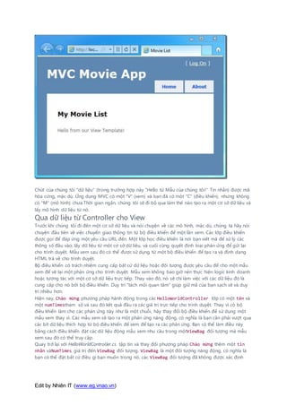 Edit by Nhiên IT (www.eg.vnao.vn)
Chút của chúng tôi "dữ liệu" (trong trường hợp này "Hello từ Mẫu của chúng tôi!" Tin nhắn) được mã
hóa cứng, mặc dù. Ứng dụng MVC có một "V" (xem) và bạn đã có một "C" (điều khiển), nhưng không
có "M" (mô hình) chưa.Thời gian ngắn, chúng tôi sẽ đi bộ qua làm thế nào tạo ra một cơ sở dữ liệu và
lấy mô hình dữ liệu từ nó.
Qua dữ liệu từ Controller cho View
Trước khi chúng tôi đi đến một cơ sở dữ liệu và nói chuyện về các mô hình, mặc dù, chúng ta hãy nói
chuyện đầu tiên về việc chuyển giao thông tin từ bộ điều khiển để một lần xem. Các lớp điều khiển
được gọi để đáp ứng một yêu cầu URL đến. Một lớp học điều khiển là nơi bạn viết mã để xử lý các
thông số đầu vào, lấy dữ liệu từ một cơ sở dữ liệu, và cuối cùng quyết định loại phản ứng để gửi lại
cho trình duyệt. Mẫu xem sau đó có thể được sử dụng từ một bộ điều khiển để tạo ra và định dạng
HTML trả về cho trình duyệt.
Bộ điều khiển có trách nhiệm cung cấp bất cứ dữ liệu hoặc đối tượng được yêu cầu để cho một mẫu
xem để vẽ lại một phản ứng cho trình duyệt. Mẫu xem không bao giờ nên thực hiện logic kinh doanh
hoặc tương tác với một cơ sở dữ liệu trực tiếp. Thay vào đó, nó sẽ chỉ làm việc với các dữ liệu đó là
cung cấp cho nó bởi bộ điều khiển. Duy trì "tách mối quan tâm" giúp giữ mã của bạn sạch sẽ và duy
trì nhiều hơn.
Hiện nay, Chào mừng phương pháp hành động trong các HelloWorldController lớp có một tên và
một numTimestham số và sau đó kết quả đầu ra các giá trị trực tiếp cho trình duyệt. Thay vì có bộ
điều khiển làm cho các phản ứng này như là một chuỗi, hãy thay đổi bộ điều khiển để sử dụng một
mẫu xem thay vì. Các mẫu xem sẽ tạo ra một phản ứng năng động, có nghĩa là bạn cần phải vượt qua
các bit dữ liệu thích hợp từ bộ điều khiển để xem để tạo ra các phản ứng. Bạn có thể làm điều này
bằng cách điều khiển đặt các dữ liệu động mẫu xem nhu cầu trong mộtViewBag đối tượng mà mẫu
xem sau đó có thể truy cập.
Quay trở lại với HelloWorldController.cs tập tin và thay đổi phương pháp Chào mừng thêm một tin
nhắn vàNumTimes giá trị đến ViewBag đối tượng. ViewBag là một đối tượng năng động, có nghĩa là
bạn có thể đặt bất cứ điều gì bạn muốn trong nó, các ViewBag đối tượng đã không được xác định
 