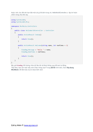 Edit by Nhiên IT (www.eg.vnao.vn)
thuộc tính cho đến khi bạn đặt một cái gì đó bên trong nó. HelloWorldController.cs tập tin hoàn
chỉnh trông như thế này:
using System.Web;
using System.Web.Mvc;
namespace MvcMovie.Controllers
{
public class HelloWorldController : Controller
{
public ActionResult Index()
{
return View();
}
public ActionResult Welcome(string name, int numTimes = 1)
{
ViewBag.Message = "Hello " + name;
ViewBag.NumTimes = numTimes;
return View();
}
}
}
Bây giờ ViewBag đối tượng chứa dữ liệu đó sẽ được thông qua để xem tự động.
Tiếp theo, bạn cần một mẫu xem Chào mừng bạn! Trong Gỡ lỗi trình đơn, chọn Xây dựng
MvcMovie để đảm bảo dự án được biên dịch.
 