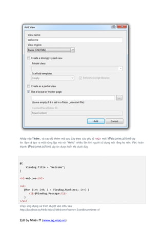 Edit by Nhiên IT (www.eg.vnao.vn)
Nhấp vào Thêm , và sau đó thêm mã sau đây theo các yếu tố <h2> mới Welcome.cshtml tập
tin. Bạn sẽ tạo ra một vòng lặp mà nói "Hello" nhiều lần khi người sử dụng nói rằng họ nên. Việc hoàn
thành Welcome.cshtml tập tin được hiển thị dưới đây.
@{
ViewBag.Title = "Welcome";
}
<h2>Welcome</h2>
<ul>
@for (int i=0; i < ViewBag.NumTimes; i++) {
<li>@ViewBag.Message</li>
}
</ul>
Chạy ứng dụng và trình duyệt vào URL sau:
http://localhost:xx/HelloWorld/Welcome?name=Scott&numtimes=4
 