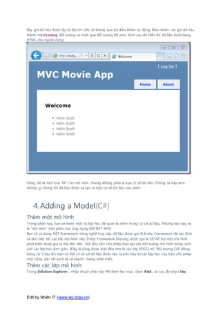 Edit by Nhiên IT (www.eg.vnao.vn)
Bây giờ dữ liệu được lấy từ địa chỉ URL và thông qua bộ điều khiển tự động. Điều khiển các gói dữ liệu
thành mộtViewBag đối tượng và vượt qua đối tượng để xem. Xem sau đó hiển thị dữ liệu dưới dạng
HTML cho người dùng.
Vâng, đó là một loại "M" cho mô hình, nhưng không phải là loại cơ sở dữ liệu. Chúng ta hãy xem
những gì chúng tôi đã học được và tạo ra một cơ sở dữ liệu của phim.
4.Adding a Model(C#)
Thêm một mô hình
Trong phần này, bạn sẽ thêm một số lớp học để quản lý phim trong cơ sở dữ liệu. Những lớp này sẽ
là "mô hình" một phần của ứng dụng ASP.NET MVC.
Bạn sẽ sử dụng NET Framework công nghệ truy cập dữ liệu được gọi là Entity Framework để xác định
và làm việc với các lớp mô hình này. Entity Framework (thường được gọi là EF) hỗ trợ một mô hình
phát triển được gọi là mã đầu tiên . Mã đầu tiên cho phép bạn tạo các đối tượng mô hình bằng cách
viết các lớp học đơn giản. (Đây là cũng được biết đến như là các lớp POCO, từ "đối tượng CLR đồng
bằng cũ.") Sau đó, bạn có thể có cơ sở dữ liệu được tạo ra trên bay từ các lớp học của bạn, cho phép
một công việc rất sạch sẽ và nhanh chóng phát triển.
Thêm các lớp mô hình
Trong Solution Explorer , nhấp chuột phải vào Mô hình thư mục, chọn Add , và sau đó chọn lớp .
 