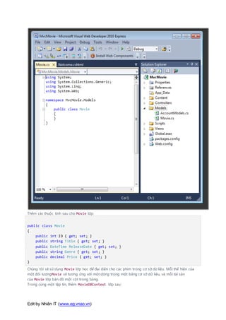 Edit by Nhiên IT (www.eg.vnao.vn)
Thêm các thuộc tính sau cho Movie lớp:
public class Movie
{
public int ID { get; set; }
public string Title { get; set; }
public DateTime ReleaseDate { get; set; }
public string Genre { get; set; }
public decimal Price { get; set; }
}
Chúng tôi sẽ sử dụng Movie lớp học để đại diện cho các phim trong cơ sở dữ liệu. Mỗi thể hiện của
một đối tượngMovie sẽ tương ứng với một dòng trong một bảng cơ sở dữ liệu, và mỗi tài sản
của Movie lớp bản đồ một cột trong bảng.
Trong cùng một tập tin, thêm MovieDBContext lớp sau :
 