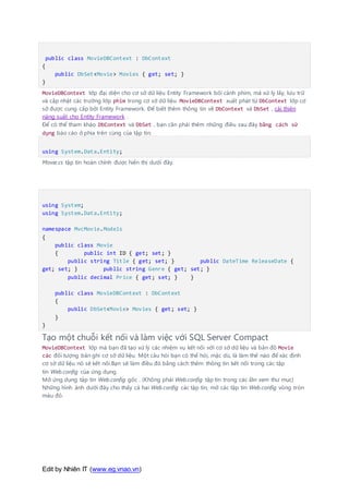 Edit by Nhiên IT (www.eg.vnao.vn)
public class MovieDBContext : DbContext
{
public DbSet<Movie> Movies { get; set; }
}
MovieDBContext lớp đại diện cho cơ sở dữ liệu Entity Framework bối cảnh phim, mà xử lý lấy, lưu trữ
và cập nhật các trường lớp phim trong cơ sở dữ liệu. MovieDBContext xuất phát từ DbContext lớp cơ
sở được cung cấp bởi Entity Framework. Để biết thêm thông tin về DbContext và DbSet , cải thiện
năng suất cho Entity Framework .
Để có thể tham khảo DbContext và DbSet , bạn cần phải thêm những điều sau đây bằng cách sử
dụng báo cáo ở phía trên cùng của tập tin:
using System.Data.Entity;
Movie.cs tập tin hoàn chỉnh được hiển thị dưới đây.
using System;
using System.Data.Entity;
namespace MvcMovie.Models
{
public class Movie
{ public int ID { get; set; }
public string Title { get; set; } public DateTime ReleaseDate {
get; set; } public string Genre { get; set; }
public decimal Price { get; set; } }
public class MovieDBContext : DbContext
{
public DbSet<Movie> Movies { get; set; }
}
}
Tạo một chuỗi kết nối và làm việc với SQL Server Compact
MovieDBContext lớp mà bạn đã tạo xử lý các nhiệm vụ kết nối với cơ sở dữ liệu và bản đồ Movie
các đối tượng bản ghi cơ sở dữ liệu. Một câu hỏi bạn có thể hỏi, mặc dù, là làm thế nào để xác định
cơ sở dữ liệu nó sẽ kết nối.Bạn sẽ làm điều đó bằng cách thêm thông tin kết nối trong các tập
tin Web.config của ứng dụng.
Mở ứng dụng tập tin Web.config gốc . (Không phải Web.config tập tin trong các lần xem thư mục)
Những hình ảnh dưới đây cho thấy cả hai Web.config các tập tin, mở các tập tin Web.config vòng tròn
màu đỏ.
 