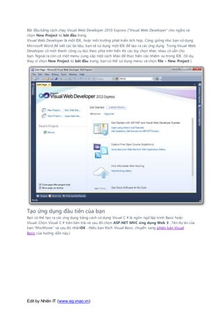 Edit by Nhiên IT (www.eg.vnao.vn)
Bắt đầu bằng cách chạy Visual Web Developer 2010 Express ("Visual Web Developer" cho ngắn) và
chọn New Project từ bắt đầu trang.
Visual Web Developer là một IDE, hoặc môi trường phát triển tích hợp. Cũng giống như bạn sử dụng
Microsoft Word để viết các tài liệu, bạn sẽ sử dụng một IDE để tạo ra các ứng dụng. Trong Visual Web
Developer có một thanh công cụ dọc theo phía trên hiển thị các tùy chọn khác nhau có sẵn cho
bạn. Ngoài ra còn có một menu cung cấp một cách khác để thực hiện các nhiệm vụ trong IDE. (Ví dụ,
thay vì chọn New Project từ bắt đầu trang, bạn có thể sử dụng menu và chọn file > New Project ).
Tạo ứng dụng đầu tiên của bạn
Bạn có thể tạo ra các ứng dụng bằng cách sử dụng Visual C # là ngôn ngữ lập trình Basic hoặc
Visual. Chọn Visual C # trên bên trái và sau đó chọn ASP.NET MVC ứng dụng Web 3 . Tên dự án của
bạn "MvcMovie" và sau đó nhấnOK . (Nếu bạn thích Visual Basic, chuyển sang phiên bản Visual
Basic của hướng dẫn này.)
 