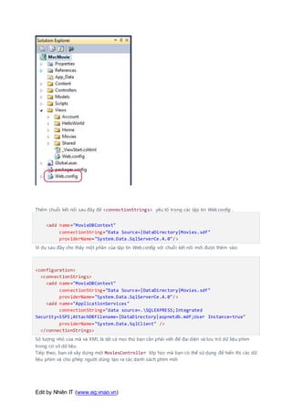 Edit by Nhiên IT (www.eg.vnao.vn)
Thêm chuỗi kết nối sau đây để <connectionStrings> yếu tố trong các tập tin Web.config .
<add name="MovieDBContext"
connectionString="Data Source=|DataDirectory|Movies.sdf"
providerName="System.Data.SqlServerCe.4.0"/>
Ví dụ sau đây cho thấy một phần của tập tin Web.config với chuỗi kết nối mới được thêm vào:
<configuration>
<connectionStrings>
<add name="MovieDBContext"
connectionString="Data Source=|DataDirectory|Movies.sdf"
providerName="System.Data.SqlServerCe.4.0"/>
<add name="ApplicationServices"
connectionString="data source=.SQLEXPRESS;Integrated
Security=SSPI;AttachDBFilename=|DataDirectory|aspnetdb.mdf;User Instance=true"
providerName="System.Data.SqlClient" />
</connectionStrings>
Số lượng nhỏ của mã và XML là tất cả mọi thứ bạn cần phải viết để đại diện và lưu trữ dữ liệu phim
trong cơ sở dữ liệu.
Tiếp theo, bạn sẽ xây dựng mới MoviesController lớp học mà bạn có thể sử dụng để hiển thị các dữ
liệu phim và cho phép người dùng tạo ra các danh sách phim mới.
 
