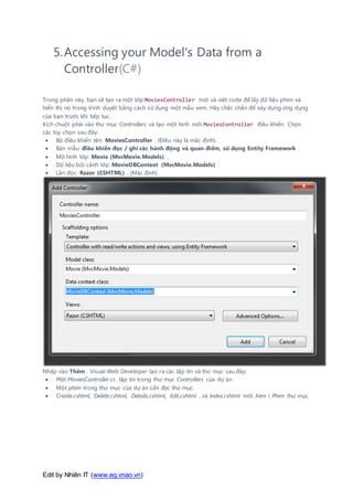 Edit by Nhiên IT (www.eg.vnao.vn)
5.Accessing your Model's Data from a
Controller(C#)
Trong phần này, bạn sẽ tạo ra một lớp MoviesController mới và viết code để lấy dữ liệu phim và
hiển thị nó trong trình duyệt bằng cách sử dụng một mẫu xem. Hãy chắc chắn để xây dựng ứng dụng
của bạn trước khi tiếp tục.
Kích chuột phải vào thư mục Controllers và tạo một hình mới MoviesController điều khiển. Chọn
các tùy chọn sau đây:
 Bộ điều khiển tên: MoviesController . (Điều này là mặc định).
 Bản mẫu: điều khiển đọc / ghi các hành động và quan điểm, sử dụng Entity Framework .
 Mô hình lớp: Movie (MvcMovie.Models) .
 Dữ liệu bối cảnh lớp: MovieDBContext (MvcMovie.Models) .
 Lần đọc: Razor (CSHTML) . (Mặc định).
Nhấp vào Thêm . Visual Web Developer tạo ra các tập tin và thư mục sau đây:
 Một MoviesController.cs tập tin trong thư mục Controllers của dự án .
 Một phim trong thư mục của dự án Lần đọc thư mục.
 Create.cshtml, Delete.cshtml, Details.cshtml, Edit.cshtml , và Index.cshtml mới Xem  Phim thư mục.
 