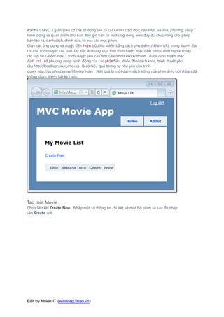 Edit by Nhiên IT (www.eg.vnao.vn)
ASP.NET MVC 3 giàn giáo cơ chế tự động tạo ra các CRUD (tạo, đọc, cập nhật, và xóa) phương pháp
hành động và quan điểm cho bạn. Bây giờ bạn có một ứng dụng web đầy đủ chức năng cho phép
bạn tạo ra, danh sách, chỉnh sửa, và xóa các mục phim.
Chạy các ứng dụng và duyệt đến Phim bộ điều khiển bằng cách phụ thêm / Phim URL trong thanh địa
chỉ của trình duyệt của bạn. Do việc áp dụng dựa trên định tuyến mặc định (được định nghĩa trong
các tập tin Global.asax ), trình duyệt yêu cầu http://localhost:xxxxx/Movies được định tuyến mặc
định chỉ số phương pháp hành động của các phimđiều khiển. Nói cách khác, trình duyệt yêu
cầu http://localhost:xxxxx/Movies là có hiệu quả tương tự như yêu cầu trình
duyệt http://localhost:xxxxx/Movies/Index . Kết quả là một danh sách trống của phim ảnh, bởi vì bạn đã
không được thêm bất kỳ chưa.
Tạo một Movie
Chọn liên kết Create New . Nhập một số thông tin chi tiết về một bộ phim và sau đó nhấp
vào Create nút.
 