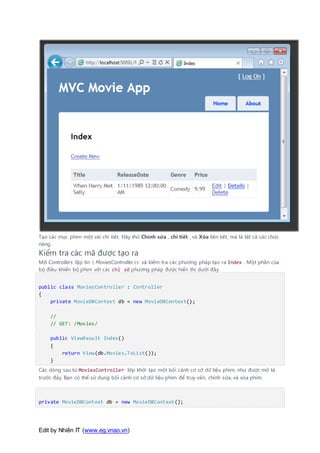 Edit by Nhiên IT (www.eg.vnao.vn)
Tạo các mục phim một vài chi tiết. Hãy thử Chỉnh sửa , chi tiết , và Xóa liên kết, mà là tất cả các chức
năng.
Kiểm tra các mã được tạo ra
Mở Controllers tập tin  MoviesController.cs và kiểm tra các phương pháp tạo ra Index . Một phần của
bộ điều khiển bộ phim với các chỉ số phương pháp được hiển thị dưới đây.
public class MoviesController : Controller
{
private MovieDBContext db = new MovieDBContext();
//
// GET: /Movies/
public ViewResult Index()
{
return View(db.Movies.ToList());
}
Các dòng sau từ MoviesController lớp khởi tạo một bối cảnh cơ sở dữ liệu phim, như được mô tả
trước đây. Bạn có thể sử dụng bối cảnh cơ sở dữ liệu phim để truy vấn, chỉnh sửa, và xóa phim.
private MovieDBContext db = new MovieDBContext();
 