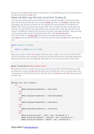 Edit by Nhiên IT (www.eg.vnao.vn)
Một yêu cầu cho Phim bộ điều khiển trả về tất cả các mục trong Phim bảng của cơ sở dữ liệu phim và
sau đó vượt qua kết quả Index xem.
Mạnh mẽ đánh máy Mô hình và mô hình Từ khoá @
Trước đó, trong hướng dẫn này, bạn đã thấy làm thế nào một bộ điều khiển có thể truyền dữ liệu
hoặc các đối tượng cho một mẫu xem sử dụng ViewBag đối tượng. Các ViewBag là một đối tượng
năng động, cung cấp một cách thuận tiện cuối ràng buộc để vượt qua thông tin để một lần xem.
ASP.NET MVC cũng cung cấp khả năng truyền dữ liệu mạnh mẽ đánh máy hoặc các đối tượng cho
một mẫu xem.Cách tiếp cận này mạnh mẽ đánh máy cho phép kiểm tra thời gian biên dịch của mã
của bạn và IntelliSense phong phú hơn trong trình soạn thảo Visual Web Developer. Chúng tôi đang
sử dụng phương pháp này với các lớp vàxem Index.cshtml mẫu MoviesController .
Chú ý cách mã tạo ra một Danh sách đối tượng khi nó gọi Xem phương pháp trợ giúp
trong Index phương pháp hành động. Các mã sau đó vượt qua danh sách phim từ bộ điều khiển để
xem:
public ViewResult Index()
{
return View(db.Movies.ToList());
}
Bằng cách bao gồm một mô hình @ tuyên bố ở trên cùng của tập tin mẫu xem, bạn có thể chỉ định
các loại đối tượng mà xem mong đợi. Khi bạn tạo ra bộ điều khiển bộ phim, Visual Web Developer tự
động bao gồm những điều sau đây @ mô hình tuyên bố ở trên cùng của các tập tin Index.cshtml :
@model IEnumerable<MvcMovie.Models.Movie>
Mô hình @ chỉ thị này cho phép bạn truy cập vào danh sách các phim bộ điều khiển thông qua để
xem bằng cách sử dụng một mô hình đối tượng mạnh mẽ đánh máy. Ví dụ, trong Index.cshtml mẫu,
mã vòng qua các bộ phim bằng cách thực hiện một tuyên bố foreach qua mô hình đối tượng mạnh
mẽ đánh máy :
@foreach (var item in Model) {
<tr>
<td>
@Html.DisplayFor(modelItem => item.Title)
</td>
<td>
@Html.DisplayFor(modelItem => item.ReleaseDate)
</td>
<td>
@Html.DisplayFor(modelItem => item.Genre)
</td>
<td>
@Html.DisplayFor(modelItem => item.Price)
</td>
<td>
@Html.ActionLink("Edit", "Edit", new { id=item.ID }) |
@Html.ActionLink("Details", "Details", new { id=item.ID }) |
@Html.ActionLink("Delete", "Delete", new { id=item.ID })
 