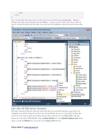 Edit by Nhiên IT (www.eg.vnao.vn)
</td>
</tr>
}
Bởi vì các mô hình đối tượng mạnh mẽ đánh máy (như là một đối tượng IEnumerable <Movie> ),
mỗi mục đối tượng trong vòng lặp được gõ là Movie . Trong số các lợi ích khác, điều này có nghĩa là
bạn sẽ có được thời gian biên dịch kiểm tra của mã và hỗ trợ IntelliSense đầy đủ trong trình soạn thảo
mã:
Làm việc với SQL Server Compact
Mã Entity Framework Đầu tiên phát hiện rằng chuỗi kết nối cơ sở dữ liệu đã được cung cấp chỉ cho
một phim cơ sở dữ liệu không tồn tại được nêu, do đó Mã Đầu tiên tạo ra cơ sở dữ liệu tự động. Bạn
có thể xác minh rằng nó được tạo ra bằng cách tìm kiếm trong các thư mục App_Data . Nếu bạn
không nhìn thấy tập tin Movies.sdf , nhấp vàoShow All Files nút trong Solution Explorer trên thanh
công cụ, nhấp vào Refresh nút, và sau đó mở rộngApp_Data thư mục.
 