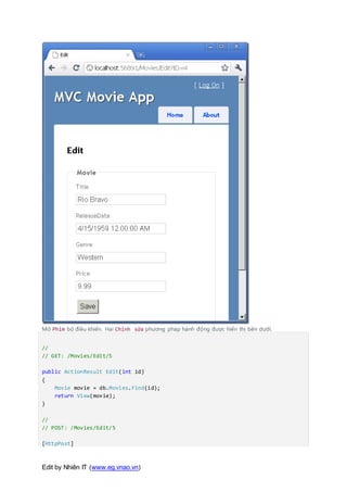 Edit by Nhiên IT (www.eg.vnao.vn)
Mở Phim bộ điều khiển. Hai Chỉnh sửa phương pháp hành động được hiển thị bên dưới.
//
// GET: /Movies/Edit/5
public ActionResult Edit(int id)
{
Movie movie = db.Movies.Find(id);
return View(movie);
}
//
// POST: /Movies/Edit/5
[HttpPost]
 