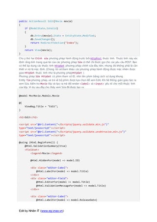 Edit by Nhiên IT (www.eg.vnao.vn)
public ActionResult Edit(Movie movie)
{
if (ModelState.IsValid)
{
db.Entry(movie).State = EntityState.Modified;
db.SaveChanges();
return RedirectToAction("Index");
}
return View(movie);
}
Chú ý thứ hai Chỉnh sửa phương pháp hành động trước bởi HttpPost thuộc tính. Thuộc tính này xác
định rằng tình trạng quá tải của các phương pháp Sửa có thể chỉ được gọi cho các yêu cầu POST. Bạn
có thể áp dụng các thuộc tính HttpGet phương pháp chỉnh sửa đầu tiên, nhưng đó không phải là cần
thiết vì nó là mặc định. (Chúng tôi sẽ tham khảo các phương pháp hành động được mặc nhiên được
giao HttpGet thuộc tính như là phương phápHttpGet ).
Phương pháp Sửa HttpGet có phim tham số ID, nhìn lên phim bằng cách sử dụng khung
Entity Tìm phương pháp, và trả về bộ phim được lựa chọn để xem Edit. Khi hệ thống giàn giáo tạo ra
xem Sửa, kiểm tra Movie lớp và tạo ra mã để render <label> và <input> yếu tố cho mỗi thuộc tính
của lớp. Ví dụ sau đây cho thấy xem Sửa đã được tạo ra:
@model MvcMovie.Models.Movie
@{
ViewBag.Title = "Edit";
}
<h2>Edit</h2>
<script src="@Url.Content("~/Scripts/jquery.validate.min.js")"
type="text/javascript"></script>
<script src="@Url.Content("~/Scripts/jquery.validate.unobtrusive.min.js")"
type="text/javascript"></script>
@using (Html.BeginForm()) {
@Html.ValidationSummary(true)
<fieldset>
<legend>Movie</legend>
@Html.HiddenFor(model => model.ID)
<div class="editor-label">
@Html.LabelFor(model => model.Title)
</div>
<div class="editor-field">
@Html.EditorFor(model => model.Title)
@Html.ValidationMessageFor(model => model.Title)
</div>
<div class="editor-label">
@Html.LabelFor(model => model.ReleaseDate)
 