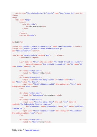 Edit by Nhiên IT (www.eg.vnao.vn)
<script src="/Scripts/modernizr-1.7.min.js" type="text/javascript"></script>
</head>
<body>
<div class="page">
<header>
<div id="title">
<h1>MVC Movie App</h1>
</div>
...
</header>
<section id="main">
<h2>Edit</h2>
<script src="/Scripts/jquery.validate.min.js" type="text/javascript"></script>
<script src="/Scripts/jquery.validate.unobtrusive.min.js"
type="text/javascript"></script>
<form action="/Movies/Edit/4" method="post"> <fieldset>
<legend>Movie</legend>
<input data-val="true" data-val-number="The field ID must be a number."
data-val-required="The ID field is required." id="ID" name="ID"
type="hidden" value="4" />
<div class="editor-label">
<label for="Title">Title</label>
</div>
<div class="editor-field">
<input class="text-box single-line" id="Title" name="Title"
type="text" value="Rio Bravo" />
<span class="field-validation-valid" data-valmsg-for="Title" data-
valmsg-replace="true"></span>
</div>
<div class="editor-label">
<label for="ReleaseDate">ReleaseDate</label>
</div>
<div class="editor-field">
<input class="text-box single-line" data-val="true" data-val-
required="The ReleaseDate field is required."
id="ReleaseDate" name="ReleaseDate" type="text" value="4/15/1959
12:00:00 AM" />
<span class="field-validation-valid" data-valmsg-for="ReleaseDate"
data-valmsg-replace="true"></span>
</div>
<div class="editor-label">
<label for="Genre">Genre</label>
 