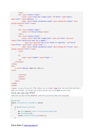 Edit by Nhiên IT (www.eg.vnao.vn)
</div>
<div class="editor-field">
<input class="text-box single-line" id="Genre" name="Genre"
type="text" value="Western" />
<span class="field-validation-valid" data-valmsg-for="Genre" data-
valmsg-replace="true"></span>
</div>
<div class="editor-label">
<label for="Price">Price</label>
</div>
<div class="editor-field">
<input class="text-box single-line" data-val="true" data-val-
number="The field Price must be a number."
data-val-required="The Price field is required." id="Price"
name="Price" type="text" value="9.99" />
<span class="field-validation-valid" data-valmsg-for="Price" data-
valmsg-replace="true"></span>
</div>
<p>
<input type="submit" value="Save" />
</p>
</fieldset>
</form>
<div>
<a href="/Movies">Back to List</a>
</div>
</section>
<footer>
</footer>
</div>
</body>
</html>
<input> các yếu tố trong một HTML <form> yếu tố có hành động thuộc tính được thiết lập để gửi /
Phim ảnh / EditURL. Các dữ liệu mẫu sẽ được gửi đến máy chủ khi Sửa nút được nhấp.
Xử lý các yêu cầu POST
Danh sách sau đây cho thấy HttpPost phiên bản của phương pháp hành động Sửa .
[HttpPost]
public ActionResult Edit(Movie movie)
{
if (ModelState.IsValid)
{
db.Entry(movie).State = EntityState.Modified;
db.SaveChanges();
return RedirectToAction("Index");
}
 