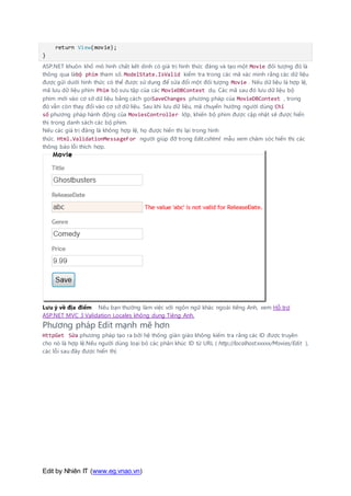 Edit by Nhiên IT (www.eg.vnao.vn)
return View(movie);
}
ASP.NET khuôn khổ mô hình chất kết dính có giá trị hình thức đăng và tạo một Movie đối tượng đó là
thông qua làbộ phim tham số. ModelState.IsValid kiểm tra trong các mã xác minh rằng các dữ liệu
được gửi dưới hình thức có thể được sử dụng để sửa đổi một đối tượng Movie . Nếu dữ liệu là hợp lệ,
mã lưu dữ liệu phim Phim bộ sưu tập của các MovieDBContext dụ. Các mã sau đó lưu dữ liệu bộ
phim mới vào cơ sở dữ liệu bằng cách gọiSaveChanges phương pháp của MovieDBContext , trong
đó vẫn còn thay đổi vào cơ sở dữ liệu. Sau khi lưu dữ liệu, mã chuyển hướng người dùng Chỉ
số phương pháp hành động của MoviesController lớp, khiến bộ phim được cập nhật sẽ được hiển
thị trong danh sách các bộ phim.
Nếu các giá trị đăng là không hợp lệ, họ được hiển thị lại trong hình
thức. Html.ValidationMessageFor người giúp đỡ trong Edit.cshtml mẫu xem chăm sóc hiển thị các
thông báo lỗi thích hợp.
Lưu ý về địa điểm Nếu bạn thường làm việc với ngôn ngữ khác ngoài tiếng Anh, xem Hỗ trợ
ASP.NET MVC 3 Validation Locales không dung Tiêng Anh.
Phương pháp Edit mạnh mẽ hơn
HttpGet Sửa phương pháp tạo ra bởi hệ thống giàn giáo không kiểm tra rằng các ID được truyền
cho nó là hợp lệ.Nếu người dùng loại bỏ các phân khúc ID từ URL ( http://localhost:xxxxx/Movies/Edit ),
các lỗi sau đây được hiển thị:
 
