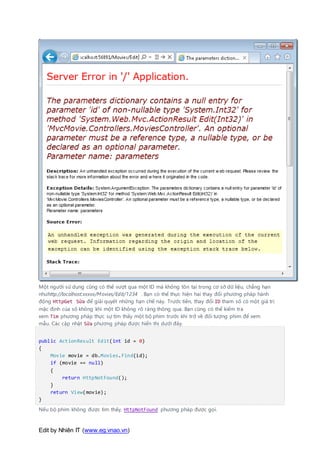 Edit by Nhiên IT (www.eg.vnao.vn)
Một người sử dụng cũng có thể vượt qua một ID mà không tồn tại trong cơ sở dữ liệu, chẳng hạn
nhưhttp://localhost:xxxxx/Movies/Edit/1234 . Bạn có thể thực hiện hai thay đổi phương pháp hành
động HttpGet Sửa để giải quyết những hạn chế này. Trước tiên, thay đổi ID tham số có một giá trị
mặc định của số không khi một ID không rõ ràng thông qua. Bạn cũng có thể kiểm tra
xem Tìm phương pháp thực sự tìm thấy một bộ phim trước khi trở về đối tượng phim để xem
mẫu. Các cập nhật Sửa phương pháp được hiển thị dưới đây.
public ActionResult Edit(int id = 0)
{
Movie movie = db.Movies.Find(id);
if (movie == null)
{
return HttpNotFound();
}
return View(movie);
}
Nếu bộ phim không được tìm thấy, HttpNotFound phương pháp được gọi.
 