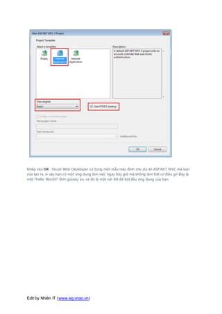 Edit by Nhiên IT (www.eg.vnao.vn)
Nhấp vào OK . Visual Web Developer sử dụng một mẫu mặc định cho dự án ASP.NET MVC mà bạn
vừa tạo ra, vì vậy bạn có một ứng dụng làm việc ngay bây giờ mà không làm bất cứ điều gì! Đây là
một "Hello World!" Đơn giảndự án, và đó là một nơi tốt để bắt đầu ứng dụng của bạn.
 