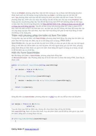 Edit by Nhiên IT (www.eg.vnao.vn)
Tất cả các HttpGet phương pháp theo một mô hình tương tự. Họ có được một đối tượng bộ phim
(hoặc danh sách các đối tượng, trong trường hợp của Index ), và thông qua các mô hình để
xem. Tạo phương pháp vượt qua một đối tượng bộ phim sản phẩm nào để xem Create. Tất cả các
phương pháp tạo, chỉnh sửa, xóa, hoặc nếu không sửa đổi dữ liệu làm như vậy trong HttpPost tình
trạng quá tải của phương pháp này. Sửa đổi dữ liệu trong một HTTP GET phương pháp là một nguy
cơ bảo mật, như mô tả trong blog entry bài Mẹo ASP.NET MVC # 46 - Không sử dụng xóa các liên kết
vì chúng tạo ra lỗ hổng bảo mật . Sửa đổi dữ liệu trong một phương pháp GET cũng vi phạm HTTP
thực hành tốt nhất và REST mô hình kiến trúc, xác định yêu cầu GET không nên thay đổi trạng thái của
các ứng dụng của bạn. Nói cách khác, thực hiện một hoạt động GET phải là một hoạt động an toàn
mà không có tác dụng phụ.
Thêm một phương pháp tìm kiếm và Xem Tìm kiếm
Trong phần này, bạn sẽ thêm một SearchIndex phương pháp hành động cho phép bạn tìm kiếm các
phim theo thể loại hoặc tên. Điều này sẽ có sẵn bằng cách sử dụng / Phim ảnh /
SearchIndex URL. Các yêu cầu sẽ hiển thị một form HTML có chứa các yếu tố đầu vào mà một người
dùng có thể điền vào để tìm kiếm cho một bộ phim. Khi một người dùng gửi các hình thức, phương
pháp hành động sẽ nhận được các giá trị tìm kiếm được đăng bởi người sử dụng và sử dụng các giá
trị để tìm kiếm các cơ sở dữ liệu.
Hiển thị Form SearchIndex
Bắt đầu bằng cách thêm a SearchIndex phương pháp hành động hiện
có MoviesController lớp. Phương pháp này sẽ trả về một xem có chứa một dạng HTML. Dưới đây là
đoạn code:
public ActionResult SearchIndex(string searchString)
{
var movies = from m in db.Movies
select m;
if (!String.IsNullOrEmpty(searchString))
{
movies = movies.Where(s => s.Title.Contains(searchString));
}
return View(movies);
}
Dòng đầu tiên của SearchIndex phương pháp tạo ra LINQ truy vấn sau để lựa chọn các bộ phim:
var movies = from m in db.Movies
select m;
Truy vấn được quy định tại điểm này, nhưng vẫn chưa được chạy với lưu trữ dữ liệu.
Nếu searchString tham số chứa một chuỗi, truy vấn phim được sửa đổi để lọc trên giá trị của chuỗi
tìm kiếm, bằng cách sử dụng đoạn mã sau:
if (!String.IsNullOrEmpty(searchString))
{
 