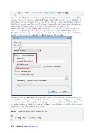 Edit by Nhiên IT (www.eg.vnao.vn)
movies = movies.Where(s => s.Title.Contains(searchString));
}
Truy vấn LINQ không được thực hiện khi chúng được định nghĩa hoặc khi chúng được sửa đổi bằng
cách gọi một phương thức như ở đâu hoặc OrderBy . Thay vào đó, thực hiện truy vấn là hoãn lại, có
nghĩa là đánh giá của một biểu thức bị trì hoãn cho đến khi nhận ra giá trị của nó là thực sự lặp hơn
hoặc ToList phương pháp được gọi là.Trong SearchIndex mẫu, truy vấn được thực hiện trong xem
SearchIndex. Để biết thêm thông tin về thực hiện truy vấn chậm, thực hiện truy vấn .
Bây giờ bạn có thể thực hiện SearchIndex xem sẽ hiển thị các hình thức cho người sử dụng. Kích
chuột phải vào bên trong SearchIndex phương pháp và sau đó nhấp vào Thêm Xem . Thêm
Xem hộp thoại, chỉ rõ rằng bạn sẽ vượt qua một đối tượng Movie mẫu xem như là mô hình lớp học
của nó. Trong danh sách các mẫu đài , chọnDanh sách , sau đó nhấn Add .
Khi bạn nhấp vào nút Add , Xem  Phim  SearchIndex.cshtml xem mẫu được tạo ra. Bởi vì bạn
đã chọn Danh sáchtrong mẫu Scaffold danh sách, Visual Web Developer tự động tạo ra (scaffolded)
một số nội dung mặc định trong khung nhìn. Các giàn giáo tạo ra một hình thức HTML. Nó kiểm
tra Movie lớp và tạo ra mã để làm cho các yếu tố<label> cho mỗi thuộc tính của lớp. Danh sách dưới
đây cho thấy quan điểm Create đã được tạo ra:
@model IEnumerable<MvcMovie.Models.Movie>
@{
ViewBag.Title = "SearchIndex";
}
 