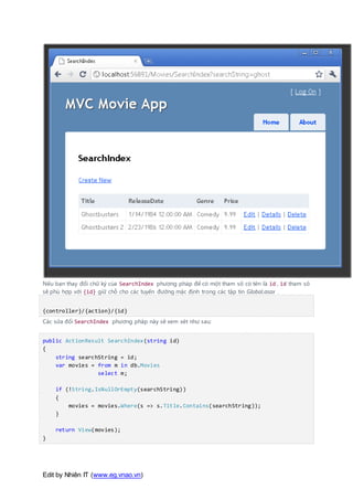 Edit by Nhiên IT (www.eg.vnao.vn)
Nếu bạn thay đổi chữ ký của SearchIndex phương pháp để có một tham số có tên là id , id tham số
sẽ phù hợp với {id} giữ chỗ cho các tuyến đường mặc định trong các tập tin Global.asax .
{controller}/{action}/{id}
Các sửa đổi SearchIndex phương pháp này sẽ xem xét như sau:
public ActionResult SearchIndex(string id)
{
string searchString = id;
var movies = from m in db.Movies
select m;
if (!String.IsNullOrEmpty(searchString))
{
movies = movies.Where(s => s.Title.Contains(searchString));
}
return View(movies);
}
 