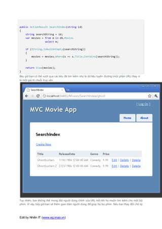 Edit by Nhiên IT (www.eg.vnao.vn)
public ActionResult SearchIndex(string id)
{
string searchString = id;
var movies = from m in db.Movies
select m;
if (!String.IsNullOrEmpty(searchString))
{
movies = movies.Where(s => s.Title.Contains(searchString));
}
return View(movies);
}
Bây giờ bạn có thể vượt qua các tiêu đề tìm kiếm như là dữ liệu tuyến đường (một phần URL) thay vì
là một giá trị chuỗi truy vấn.
Tuy nhiên, bạn không thể mong đợi người dùng chỉnh sửa URL mỗi khi họ muốn tìm kiếm cho một bộ
phim. Vì vậy, bây giờ bạn sẽ thêm giao diện người dùng để giúp họ lọc phim. Nếu bạn thay đổi chữ ký
 