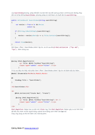 Edit by Nhiên IT (www.eg.vnao.vn)
của SearchIndexphương pháp để kiểm tra làm thế nào để vượt qua tham số ID-bound đường, thay
đổi nó trở lại để bạnSearchIndex phương pháp có một tham số chuỗi tên là searchString :
public ActionResult SearchIndex(string searchString)
{
var movies = from m in db.Movies
select m;
if (!String.IsNullOrEmpty(searchString))
{
movies = movies.Where(s => s.Title.Contains(searchString));
}
return View(movies);
}
Mở Views  Phim  SearchIndex.cshtml tập tin, và chỉ sau khi @ Html.ActionLink ("Tạo mới",
"Tạo") , thêm dòng sau:
@using (Html.BeginForm()){
<p> Title: @Html.TextBox("SearchString")
<input type="submit" value="Filter" /></p>
}
Ví dụ sau đây cho thấy một phần Xem  Phim  SearchIndex.cshtml tập tin với đánh dấu lọc thêm..
@model IEnumerable<MvcMovie.Models.Movie>
@{
ViewBag.Title = "SearchIndex";
}
<h2>SearchIndex</h2>
<p>
@Html.ActionLink("Create New", "Create")
@using (Html.BeginForm()){
<p> Title: @Html.TextBox("SearchString") <br />
<input type="submit" value="Filter" /></p>
}
</p>
Html.BeginForm helper tạo ra một mở <form> tag. Các Html.BeginForm helper gây ra các hình thức
để viết cho chính nó khi người dùng submit form bằng cách nhấn vào Lọc nút.
Chạy ứng dụng và thử tìm kiếm cho một bộ phim.
 