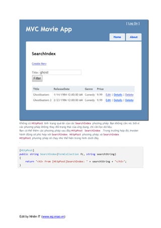 Edit by Nhiên IT (www.eg.vnao.vn)
Không có HttpPost tình trạng quá tải của các SearchIndex phương pháp. Bạn không cần nó, bởi vì
các phương pháp không thay đổi trạng thái của ứng dụng, chỉ cần lọc dữ liệu.
Bạn có thể thêm các phương pháp sau đây HttpPost SearchIndex . Trong trường hợp đó, Invoker
hành động sẽ phù hợp với SearchIndex HttpPost phương pháp, và SearchIndex
HttpPost phương pháp sẽ chạy như thể hiện trong hình dưới đây.
.
[HttpPost]
public string SearchIndex(FormCollection fc, string searchString)
{
return "<h3> From [HttpPost]SearchIndex: " + searchString + "</h3>";
}
 