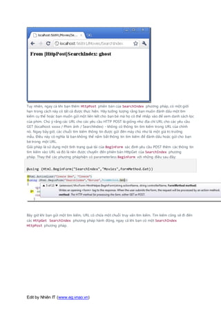 Edit by Nhiên IT (www.eg.vnao.vn)
Tuy nhiên, ngay cả khi bạn thêm HttpPost phiên bản của SearchIndex phương pháp, có một giới
hạn trong cách này có tất cả được thực hiện. Hãy tưởng tượng rằng bạn muốn đánh dấu một tìm
kiếm cụ thể hoặc bạn muốn gửi một liên kết cho bạn bè mà họ có thể nhấp vào để xem danh sách lọc
của phim. Chú ý rằng các URL cho các yêu cầu HTTP POST là giống như địa chỉ URL cho các yêu cầu
GET (localhost: xxxxx / Phim ảnh / SearchIndex) - không có thông tin tìm kiếm trong URL của chính
nó. Ngay bây giờ, các chuỗi tìm kiếm thông tin được gửi đến máy chủ như là một giá trị trường
mẫu. Điều này có nghĩa là bạn không thể nắm bắt thông tin tìm kiếm để đánh dấu hoặc gửi cho bạn
bè trong một URL.
Giải pháp là sử dụng một tình trạng quá tải của BeginForm xác định yêu cầu POST thêm các thông tin
tìm kiếm vào URL và đó là nên được chuyển đến phiên bản HttpGet của SearchIndex phương
pháp. Thay thế các phương pháphiện có parameterless BeginForm với những điều sau đây:
@using (Html.BeginForm("SearchIndex","Movies",FormMethod.Get))
Bây giờ khi bạn gửi một tìm kiếm, URL có chứa một chuỗi truy vấn tìm kiếm. Tìm kiếm cũng sẽ đi đến
các HttpGet SearchIndex phương pháp hành động, ngay cả khi bạn có một SearchIndex
HttpPost phương pháp.
 