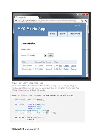 Edit by Nhiên IT (www.eg.vnao.vn)
Thêm Tìm kiếm theo Thể loại
Nếu bạn thêm HttpPost phiên bản của SearchIndex phương pháp, xóa nó ngay bây giờ.
Tiếp theo, bạn sẽ thêm một tính năng cho phép người dùng tìm kiếm phim theo thể loại. Thay
thế SearchIndexphương pháp với mã sau đây:
public ActionResult SearchIndex(string movieGenre, string searchString)
{
var GenreLst = new List<string>();
var GenreQry = from d in db.Movies
orderby d.Genre
select d.Genre;
GenreLst.AddRange(GenreQry.Distinct());
ViewBag.movieGenre = new SelectList(GenreLst);
var movies = from m in db.Movies
select m;
 