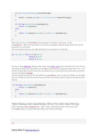 Edit by Nhiên IT (www.eg.vnao.vn)
if (!String.IsNullOrEmpty(searchString))
{
movies = movies.Where(s => s.Title.Contains(searchString));
}
if (string.IsNullOrEmpty(movieGenre))
return View(movies);
else
{
return View(movies.Where(x => x.Genre == movieGenre));
}
}
Phiên bản này của các SearchIndex phương pháp có một tham số bổ sung, cụ thể
là movieGenre . Một vài dòng đầu tiên của mã tạo ra một Danh sách đối tượng để tổ chức các thể
loại phim từ cơ sở dữ liệu.
Các mã sau đây là một truy vấn LINQ để lấy tất cả các thể loại từ cơ sở dữ liệu.
var GenreQry = from d in db.Movies
orderby d.Genre
select d.Genre;
Mã này sử dụng AddRange phương pháp chung chung Danh sách bộ sưu tập thêm tất cả các thể loại
riêng biệt vào danh sách. (Nếu không có các biệt sửa đổi, thể loại trùng lặp sẽ được thêm vào - ví dụ,
hài kịch sẽ được thêm hai lần trong mẫu của chúng tôi). Các mã sau đó lưu trữ danh sách các thể loại
trong các đối tượng ViewBag .
Các mã sau đây cho thấy làm thế nào để kiểm tra movieGenre tham số. Nếu đó là không có sản phẩm
nào các mã tiếp tục hạn chế các phim truy vấn để hạn chế những bộ phim được lựa chọn để xác định
thể loại.
if (string.IsNullOrEmpty(movieGenre))
return View(movies);
else
{
return View(movies.Where(x => x.Genre == movieGenre));
}
Thêm Markup Xem SearchIndex Hỗ trợ Tìm kiếm theo Thể loại
Thêm một helper Html.DropDownList Views  Phim  SearchIndex.cshtml file, chỉ cần trước
khi TextBox helper. Các đánh dấu hoàn thành được hiển thị dưới đây:
<p>
 