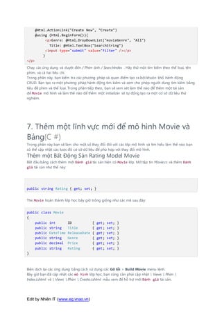 Edit by Nhiên IT (www.eg.vnao.vn)
@Html.ActionLink("Create New", "Create")
@using (Html.BeginForm()){
<p>Genre: @Html.DropDownList("movieGenre", "All")
Title: @Html.TextBox("SearchString")
<input type="submit" value="Filter" /></p>
}
</p>
Chạy các ứng dụng và duyệt đến / Phim ảnh / SearchIndex . Hãy thử một tìm kiếm theo thể loại, tên
phim, và cả hai tiêu chí.
Trong phần này, bạn kiểm tra các phương pháp và quan điểm tạo ra bởi khuôn khổ hành động
CRUD. Bạn tạo ra một phương pháp hành động tìm kiếm và xem cho phép người dùng tìm kiếm bằng
tiêu đề phim và thể loại. Trong phần tiếp theo, bạn sẽ xem xét làm thế nào để thêm một tài sản
để Movie mô hình và làm thế nào để thêm một initializer sẽ tự động tạo ra một cơ sở dữ liệu thử
nghiệm.
7. Thêm một lĩnh vực mới để mô hình Movie và
Bảng(C #)
Trong phần này bạn sẽ làm cho một số thay đổi đối với các lớp mô hình và tìm hiểu làm thế nào bạn
có thể cập nhật các lược đồ cơ sở dữ liệu để phù hợp với thay đổi mô hình.
Thêm một Bất Động Sản Rating Model Movie
Bắt đầu bằng cách thêm mới Đánh giá tài sản hiện có Movie lớp. Mở tập tin Movie.cs và thêm Đánh
giá tài sản như thế này:
public string Rating { get; set; }
The Movie hoàn thành lớp học bây giờ trông giống như các mã sau đây:
public class Movie
{
public int ID { get; set; }
public string Title { get; set; }
public DateTime ReleaseDate { get; set; }
public string Genre { get; set; }
public decimal Price { get; set; }
public string Rating { get; set; }
}
Biên dịch lại các ứng dụng bằng cách sử dụng các Gỡ lỗi > Build Movie menu lệnh.
Bây giờ bạn đã cập nhật các mô hình lớp học, bạn cũng cần phải cập nhật  Views  Phim 
Index.cshtml và  Views  Phim  Create.cshtml mẫu xem để hỗ trợ mới Đánh giá tài sản.
 