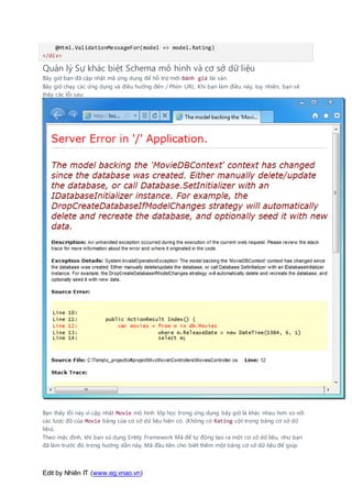 Edit by Nhiên IT (www.eg.vnao.vn)
@Html.ValidationMessageFor(model => model.Rating)
</div>
Quản lý Sự khác biệt Schema mô hình và cơ sở dữ liệu
Bây giờ bạn đã cập nhật mã ứng dụng để hỗ trợ mới Đánh giá tài sản.
Bây giờ chạy các ứng dụng và điều hướng đến / Phim URL. Khi bạn làm điều này, tuy nhiên, bạn sẽ
thấy các lỗi sau:
Bạn thấy lỗi này vì cập nhật Movie mô hình lớp học trong ứng dụng bây giờ là khác nhau hơn so với
các lược đồ của Movie bảng của cơ sở dữ liệu hiện có. (Không có Rating cột trong bảng cơ sở dữ
liệu).
Theo mặc định, khi bạn sử dụng Entity Framework Mã để tự động tạo ra một cơ sở dữ liệu, như bạn
đã làm trước đó trong hướng dẫn này, Mã đầu tiên cho biết thêm một bảng cơ sở dữ liệu để giúp
 