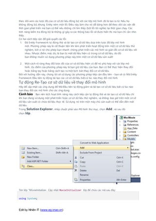 Edit by Nhiên IT (www.eg.vnao.vn)
theo dõi xem các lược đồ của cơ sở dữ liệu đồng bộ với các lớp mô hình đó là tạo ra từ. Nếu họ
không đồng bộ, khung Entity ném một lỗi. Điều này làm cho nó dễ dàng hơn để theo dõi các vấn đề
thời gian phát triển mà bạn có thể nếu không chỉ tìm thấy (bởi lỗi tối nghĩa) tại thời gian chạy. Các
tính năng kiểm tra đồng bộ là những gì gây ra các thông báo lỗi sẽ được hiển thị mà bạn chỉ cần nhìn
thấy.
Có hai cách tiếp cận để giải quyết các lỗi:
1. Đã Entity Framework tự động thả và tái tạo cơ sở dữ liệu dựa trên lược đồ lớp mô hình
mới. Phương pháp này là rất thuận tiện khi làm phát triển hoạt động trên một cơ sở dữ liệu thử
nghiệm, bởi vì nó cho phép bạn nhanh chóng phát triển các mô hình và giản đồ cơ sở dữ liệu với
nhau. Nhược điểm, mặc dù, là bạn bị mất dữ liệu hiện có trong cơ sở dữ liệu, do đó
bạn không muốn sử dụng phương pháp này trên một cơ sở dữ liệu sản xuất!
2. Một cách rõ ràng thay đổi lược đồ của cơ sở dữ liệu hiện có để nó phù hợp với các lớp mô
hình. Ưu điểm của phương pháp này là bạn giữ dữ liệu của bạn. Bạn có thể thực hiện thay đổi
hoặc bằng tay hoặc bằng cách tạo ra một kịch bản thay đổi cơ sở dữ liệu.
Đối với hướng dẫn này, chúng tôi sẽ sử dụng các phương pháp tiếp cận đầu tiên - bạn sẽ có Mã Entity
Framework Đầu tiên tự động tái tạo các cơ sở dữ liệu bất cứ lúc nào thay đổi mô hình.
Tự động Re-Tạo cơ sở dữ liệu về thay đổi mô hình
Hãy để cập nhật các ứng dụng để Mã Đầu tiên tự động giảm và tái tạo cơ sở dữ liệu bất cứ lúc nào
bạn thay đổi các mô hình cho các ứng dụng.
Cảnh báo Bạn nên kích hoạt tính năng này cách tiếp cận tự động thả và tái tạo cơ sở dữ liệu chỉ
khi bạn đang sử dụng một phát triển hoặc cơ sở dữ liệu thử nghiệm, và không bao giờ trên một cơ sở
dữ liệu sản xuất có chứa dữ liệu thực tế. Sử dụng nó trên một máy chủ sản xuất có thể dẫn đến mất
dữ liệu.
Trong Solution Explorer , nhấp chuột phải vào Mô hình thư mục, chọn Add , và sau đó
chọn lớp .
Tên lớp "MovieInitializer. Cập nhật MovieInitializer lớp để chứa các mã sau đây:
using System;
 