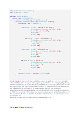 Edit by Nhiên IT (www.eg.vnao.vn)
using System.Collections.Generic;
using System.Data.Entity;
namespace MvcMovie.Models {
public class MovieInitializer :
DropCreateDatabaseIfModelChanges<MovieDBContext> {
protected override void Seed(MovieDBContext context) {
var movies = new List<Movie> {
new Movie { Title = "When Harry Met Sally",
ReleaseDate=DateTime.Parse("1989-1-11"),
Genre="Romantic Comedy",
Rating="R",
Price=7.99M},
new Movie { Title = "Ghostbusters ",
ReleaseDate=DateTime.Parse("1984-3-13"),
Genre="Comedy",
Rating="R",
Price=8.99M},
new Movie { Title = "Ghostbusters 2",
ReleaseDate=DateTime.Parse("1986-2-23"),
Genre="Comedy",
Rating="R",
Price=9.99M},
new Movie { Title = "Rio Bravo",
ReleaseDate=DateTime.Parse("1959-4-15"),
Genre="Western",
Rating="R",
Price=3.99M},
};
movies.ForEach(d => context.Movies.Add(d));
}
}
}
MovieInitializer lớp xác định rằng cơ sở dữ liệu được sử dụng bởi các mô hình nên được giảm
xuống và tự động tái tạo các lớp mô hình bao giờ thay đổi. Mã số bao gồm một hạt giống phương
pháp để xác định một số dữ liệu mặc định để tự động thêm vào cơ sở dữ liệu bất cứ lúc nào nó được
tạo ra (hoặc tái tạo). Này cung cấp một cách hữu ích để cư trú trong cơ sở dữ liệu với một số dữ liệu
mẫu, mà không đòi hỏi bạn phải tự cư nó mỗi khi bạn thực hiện một thay đổi mô hình.
Bây giờ bạn đã xác định MovieInitializer lớp, bạn sẽ muốn dây nó lên để mỗi lần ứng dụng chạy,
nó sẽ kiểm tra xem các lớp mô hình khác nhau từ các lược đồ trong cơ sở dữ liệu. Nếu có, bạn có thể
chạy các initializer để tái tạo cơ sở dữ liệu để phù hợp với mô hình và sau đó cư trú trong cơ sở dữ
liệu với dữ liệu mẫu.
Mở các tập tin Global.asax đó là ở thư mục gốc của MvcMovies dự án:
 