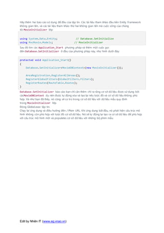 Edit by Nhiên IT (www.eg.vnao.vn)
Hãy thêm hai báo cáo sử dụng để đầu của tập tin. Các tài liệu tham khảo đầu tiên Entity Framework
không gian tên, và các tài liệu tham khảo thứ hai không gian tên mà cuộc sống của chúng
tôi MovieInitializer lớp:
using System.Data.Entity; // Database.SetInitialize
using MvcMovie.Models; // MovieInitializer
Sau đó tìm các Application_Start phương pháp và thêm một cuộc gọi
đến Database.SetInitializer ở đầu của phương pháp này, như hình dưới đây:
protected void Application_Start()
{
Database.SetInitializer<MovieDBContext>(new MovieInitializer());
AreaRegistration.RegisterAllAreas();
RegisterGlobalFilters(GlobalFilters.Filters);
RegisterRoutes(RouteTable.Routes);
}
Database.SetInitializer báo cáo bạn chỉ cần thêm chỉ ra rằng cơ sở dữ liệu được sử dụng bởi
cácMovieDBContext dụ nên được tự động xóa và tạo lại nếu lược đồ và cơ sở dữ liệu không phù
hợp. Và như bạn đã thấy, nó cũng sẽ cư trú trong cơ sở dữ liệu với dữ liệu mẫu quy định
trong MovieInitializer lớp.
Đóng Global.asax tập tin.
Chạy lại ứng dụng và điều hướng đến / Phim URL. Khi ứng dụng bắt đầu, nó phát hiện cấu trúc mô
hình không còn phù hợp với lược đồ cơ sở dữ liệu. Nó sẽ tự động lại tạo ra cơ sở dữ liệu để phù hợp
với cấu trúc mô hình mới và populates cơ sở dữ liệu với những bộ phim mẫu:
 