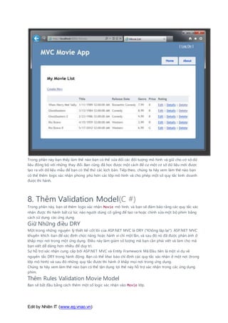 Edit by Nhiên IT (www.eg.vnao.vn)
Trong phần này bạn thấy làm thế nào bạn có thể sửa đổi các đối tượng mô hình và giữ cho cơ sở dữ
liệu đồng bộ với những thay đổi. Bạn cũng đã học được một cách để cư một cơ sở dữ liệu mới được
tạo ra với dữ liệu mẫu để bạn có thể thử các kịch bản. Tiếp theo, chúng ta hãy xem làm thế nào bạn
có thể thêm logic xác nhận phong phú hơn các lớp mô hình và cho phép một số quy tắc kinh doanh
được thi hành.
8. Thêm Validation Model(C #)
Trong phần này, bạn sẽ thêm logic xác nhận Movie mô hình, và bạn sẽ đảm bảo rằng các quy tắc xác
nhận được thi hành bất cứ lúc nào người dùng cố gắng để tạo ra hoặc chỉnh sửa một bộ phim bằng
cách sử dụng các ứng dụng.
Giữ Những điều DRY
Một trong những nguyên lý thiết kế cốt lõi của ASP.NET MVC là DRY ("Không lặp lại"). ASP.NET MVC
khuyến khích bạn để xác định chức năng hoặc hành vi chỉ một lần, và sau đó nó đã được phản ánh ở
khắp mọi nơi trong một ứng dụng. Điều này làm giảm số lượng mã bạn cần phải viết và làm cho mã
bạn viết dễ dàng hơn nhiều để duy trì.
Sự hỗ trợ xác nhận cung cấp bởi ASP.NET MVC và Entity Framework Mã Đầu tiên là một ví dụ về
nguyên tắc DRY trong hành động. Bạn có thể khai báo chỉ định các quy tắc xác nhận ở một nơi (trong
lớp mô hình) và sau đó những quy tắc được thi hành ở khắp mọi nơi trong ứng dụng.
Chúng ta hãy xem làm thế nào bạn có thể tận dụng lợi thế này hỗ trợ xác nhận trong các ứng dụng
phim.
Thêm Rules Validation Movie Model
Bạn sẽ bắt đầu bằng cách thêm một số logic xác nhận vào Movie lớp.
 