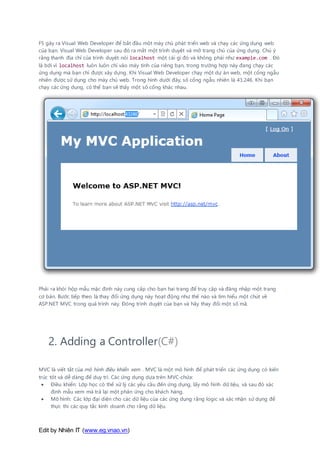 Edit by Nhiên IT (www.eg.vnao.vn)
F5 gây ra Visual Web Developer để bắt đầu một máy chủ phát triển web và chạy các ứng dụng web
của bạn. Visual Web Developer sau đó ra mắt một trình duyệt và mở trang chủ của ứng dụng. Chú ý
rằng thanh địa chỉ của trình duyệt nói localhost một cái gì đó và không phải như example.com . Đó
là bởi vì localhost luôn luôn chỉ vào máy tính của riêng bạn, trong trường hợp này đang chạy các
ứng dụng mà bạn chỉ được xây dựng. Khi Visual Web Developer chạy một dự án web, một cổng ngẫu
nhiên được sử dụng cho máy chủ web. Trong hình dưới đây, số cổng ngẫu nhiên là 43.246. Khi bạn
chạy các ứng dụng, có thể bạn sẽ thấy một số cổng khác nhau.
Phải ra khỏi hộp mẫu mặc định này cung cấp cho bạn hai trang để truy cập và đăng nhập một trang
cơ bản. Bước tiếp theo là thay đổi ứng dụng này hoạt động như thế nào và tìm hiểu một chút về
ASP.NET MVC trong quá trình này. Đóng trình duyệt của bạn và hãy thay đổi một số mã.
2. Adding a Controller(C#)
MVC là viết tắt của mô hình điều khiển xem . MVC là một mô hình để phát triển các ứng dụng có kiến
trúc tốt và dễ dàng để duy trì. Các ứng dụng dựa trên MVC-chứa:
 Điều khiển: Lớp học có thể xử lý các yêu cầu đến ứng dụng, lấy mô hình dữ liệu, và sau đó xác
định mẫu xem mà trả lại một phản ứng cho khách hàng.
 Mô hình: Các lớp đại diện cho các dữ liệu của các ứng dụng rằng logic và xác nhận sử dụng để
thực thi các quy tắc kinh doanh cho rằng dữ liệu.
 