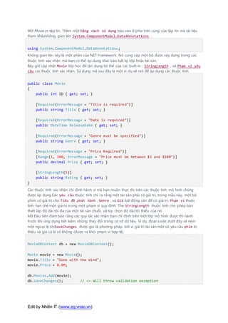 Edit by Nhiên IT (www.eg.vnao.vn)
Mở Movie.cs tập tin. Thêm một bằng cách sử dụng báo cáo ở phía trên cùng của tập tin mà tài liệu
tham khảokhông gian tên System.ComponentModel.DataAnnotations :
using System.ComponentModel.DataAnnotations;
Không gian tên này là một phần của NET Framework. Nó cung cấp một bộ được xây dựng trong các
thuộc tính xác nhận mà bạn có thể áp dụng khai báo bất kỳ lớp hoặc tài sản.
Bây giờ cập nhật Movie lớp học để tận dụng lợi thế của các built-in , StringLength , và Phạm vi yêu
cầu các thuộc tính xác nhận. Sử dụng mã sau đây là một ví dụ về nơi để áp dụng các thuộc tính.
public class Movie
{
public int ID { get; set; }
[Required(ErrorMessage = "Title is required")]
public string Title { get; set; }
[Required(ErrorMessage = "Date is required")]
public DateTime ReleaseDate { get; set; }
[Required(ErrorMessage = "Genre must be specified")]
public string Genre { get; set; }
[Required(ErrorMessage = "Price Required")]
[Range(1, 100, ErrorMessage = "Price must be between $1 and $100")]
public decimal Price { get; set; }
[StringLength(5)]
public string Rating { get; set; }
}
Các thuộc tính xác nhận chỉ định hành vi mà bạn muốn thực thi trên các thuộc tính mô hình chúng
được áp dụng.Các yêu cầu thuộc tính chỉ ra rằng một tài sản phải có giá trị, trong mẫu này, một bộ
phim có giá trị cho Tiêu đề ,phát hành , Genre , và Giá bất động sản để có giá trị. Phạm vi thuộc
tính hạn chế một giá trị trong một phạm vi quy định. The StringLength thuộc tính cho phép bạn
thiết lập độ dài tối đa của một tài sản chuỗi, và tùy chọn độ dài tối thiểu của nó.
Mã Đầu tiên đảm bảo rằng các quy tắc xác nhận bạn chỉ định trên một lớp mô hình được thi hành
trước khi ứng dụng tiết kiệm những thay đổi trong cơ sở dữ liệu. Ví dụ, đoạn code dưới đây sẽ ném
một ngoại lệ khiSaveChanges được gọi là phương pháp, bởi vì giá trị tài sản một số yêu cầu phim bị
thiếu và giá cả là số không (được ra khỏi phạm vi hợp lệ).
MovieDBContext db = new MovieDBContext();
Movie movie = new Movie();
movie.Title = "Gone with the Wind";
movie.Price = 0.0M;
db.Movies.Add(movie);
db.SaveChanges(); // <= Will throw validation exception
 