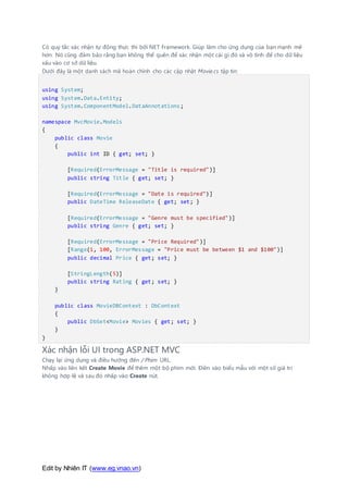 Edit by Nhiên IT (www.eg.vnao.vn)
Có quy tắc xác nhận tự động thực thi bởi NET Framework. Giúp làm cho ứng dụng của bạn mạnh mẽ
hơn. Nó cũng đảm bảo rằng bạn không thể quên để xác nhận một cái gì đó và vô tình để cho dữ liệu
xấu vào cơ sở dữ liệu.
Dưới đây là một danh sách mã hoàn chỉnh cho các cập nhật Movie.cs tập tin:
using System;
using System.Data.Entity;
using System.ComponentModel.DataAnnotations;
namespace MvcMovie.Models
{
public class Movie
{
public int ID { get; set; }
[Required(ErrorMessage = "Title is required")]
public string Title { get; set; }
[Required(ErrorMessage = "Date is required")]
public DateTime ReleaseDate { get; set; }
[Required(ErrorMessage = "Genre must be specified")]
public string Genre { get; set; }
[Required(ErrorMessage = "Price Required")]
[Range(1, 100, ErrorMessage = "Price must be between $1 and $100")]
public decimal Price { get; set; }
[StringLength(5)]
public string Rating { get; set; }
}
public class MovieDBContext : DbContext
{
public DbSet<Movie> Movies { get; set; }
}
}
Xác nhận lỗi UI trong ASP.NET MVC
Chạy lại ứng dụng và điều hướng đến / Phim URL.
Nhấp vào liên kết Create Movie để thêm một bộ phim mới. Điền vào biểu mẫu với một số giá trị
không hợp lệ và sau đó nhấp vào Create nút.
 