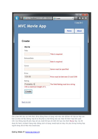 Edit by Nhiên IT (www.eg.vnao.vn)
Chú ý làm thế nào các hình thức đã tự động được sử dụng một màu nền để làm nổi bật các hộp văn
bản có chứa dữ liệu không hợp lệ và đã phát ra một thông báo xác nhận lỗi thích hợp bên cạnh
mỗi. Các thông báo lỗi phù hợp với các chuỗi lỗi bạn chỉ định khi bạn chú thích Movie lớp. Các lỗi
được thi hành cả khách hàng-side (bằng cách sử dụng JavaScript) và máy chủ phụ (trong trường hợp
người dùng đã vô hiệu hóa JavaScript).
 