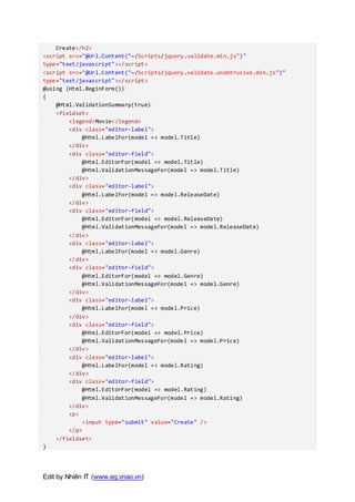 Edit by Nhiên IT (www.eg.vnao.vn)
Create</h2>
<script src="@Url.Content("~/Scripts/jquery.validate.min.js")"
type="text/javascript"></script>
<script src="@Url.Content("~/Scripts/jquery.validate.unobtrusive.min.js")"
type="text/javascript"></script>
@using (Html.BeginForm())
{
@Html.ValidationSummary(true)
<fieldset>
<legend>Movie</legend>
<div class="editor-label">
@Html.LabelFor(model => model.Title)
</div>
<div class="editor-field">
@Html.EditorFor(model => model.Title)
@Html.ValidationMessageFor(model => model.Title)
</div>
<div class="editor-label">
@Html.LabelFor(model => model.ReleaseDate)
</div>
<div class="editor-field">
@Html.EditorFor(model => model.ReleaseDate)
@Html.ValidationMessageFor(model => model.ReleaseDate)
</div>
<div class="editor-label">
@Html.LabelFor(model => model.Genre)
</div>
<div class="editor-field">
@Html.EditorFor(model => model.Genre)
@Html.ValidationMessageFor(model => model.Genre)
</div>
<div class="editor-label">
@Html.LabelFor(model => model.Price)
</div>
<div class="editor-field">
@Html.EditorFor(model => model.Price)
@Html.ValidationMessageFor(model => model.Price)
</div>
<div class="editor-label">
@Html.LabelFor(model => model.Rating)
</div>
<div class="editor-field">
@Html.EditorFor(model => model.Rating)
@Html.ValidationMessageFor(model => model.Rating)
</div>
<p>
<input type="submit" value="Create" />
</p>
</fieldset>
}
 