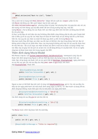 Edit by Nhiên IT (www.eg.vnao.vn)
<div>
@Html.ActionLink("Back to List", "Index")
</div>
Chú ý cách mã sử dụng một Html.EditorFor helper để sản xuất các <input> phần tử cho
mỗi Movie bất động sản. Bên cạnh helper này là một cuộc gọi
đến Html.ValidationMessageFor phương pháp trợ giúp. Hai phương thức trợ giúp làm việc với các
đối tượng mô hình thông qua bộ điều khiển để xem (trong trường hợp này, một đối
tượng Movie ). Họ tự động cho các thuộc tính xác nhận quy định trên mô hình và thông báo lỗi hiển
thị cho phù hợp.
Gì thực sự tốt đẹp về cách tiếp cận này là không điều khiển cũng không phải là mẫu xem Create biết
bất cứ điều gì về các quy tắc xác nhận thực tế được thi hành hoặc về các thông báo lỗi cụ thể được
hiển thị. Các quy tắc xác nhận và chuỗi lỗi được quy định cụ thể chỉ trong Movie lớp.
Nếu bạn muốn thay đổi logic xác nhận sau đó, bạn có thể làm như vậy trong đúng một nơi. Bạn sẽ
không phải lo lắng về các phần khác nhau của ứng dụng là không phù hợp với các quy tắc được thực
thi như thế nào - tất cả các logic xác nhận sẽ được xác định ở một nơi và được sử dụng ở khắp mọi
nơi. Điều này sẽ giúp mã rất sạch sẽ, và làm cho nó dễ dàng để duy trì và phát triển. Và nó có nghĩa
rằng bạn sẽ được hoàn toàn tôn trọng nguyên tắc DRY.
Thêm định dạng Movie Model
Mở Movie.cs tập tin. Các System.ComponentModel.DataAnnotations namespace cung cấp các
thuộc tính định dạng trong Ngoài ra để các thiết lập được xây dựng trong các thuộc tính xác
nhận. Bạn sẽ áp dụng các thuộc tính và các giá trị liệt kê DataType DisplayFormat ngày phát hành
và các lĩnh vực giá. Các mã sau đây cho thấy phát hành và gia thuộc tính thích
hợp DisplayFormat thuộc tính.
[DataType(DataType.Date)]
public DateTime ReleaseDate { get; set; }
[DataType(DataType.Currency)]
public decimal Price { get; set; }
Ngoài ra, bạn có thể thiết lập một cách rõ ràng một DataFormatString giá trị. Các mã sau đây cho
thấy tài sản ngày phát hành với một chuỗi định dạng ngày (cụ thể là, "d"). Bạn muốn sử dụng để xác
định rằng bạn không muốn thời gian như là một phần của ngày phát hành.
[DisplayFormat(DataFormatString = "{0:d}")]
public DateTime ReleaseDate { get; set; }
Các định dạng mã sau đây gia tài sản như tiền tệ.
[DisplayFormat(DataFormatString = "{0:c}")]
public decimal Price { get; set; }
The Movie hoàn chỉnh lớp được hiển thị dưới đây.
public class Movie
{
public int ID { get; set; }
[Required(ErrorMessage = "Title is required")]
 