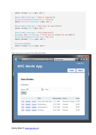 Edit by Nhiên IT (www.eg.vnao.vn)
public string Title { get; set; }
[Required(ErrorMessage = "Date is required")]
[DisplayFormat(DataFormatString = "{0:d}")]
public DateTime ReleaseDate { get; set; }
[Required(ErrorMessage = "Genre must be specified")]
public string Genre { get; set; }
[Required(ErrorMessage = "Price Required")]
[Range(1, 100, ErrorMessage = "Price must be between $1 and $100")]
[DisplayFormat(DataFormatString = "{0:c}")]
public decimal Price { get; set; }
[StringLength(5)]
public string Rating { get; set; }
}
Chạy ứng dụng và duyệt để các Phim điều khiển.
 