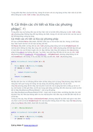 Edit by Nhiên IT (www.eg.vnao.vn)
Trong phần tiếp theo của loạt bài này, chúng tôi sẽ xem xét các ứng dụng và thực hiện một số cải tiến
để tự động tạo ra chi tiết và Xóa các phương pháp.
9. Cải thiện các chi tiết và Xóa các phương
pháp(C #)
Trong phần này của hướng dẫn, bạn sẽ thực hiện một số cải tiến để tự động tạo ra chi tiết và Xóa
các phương pháp. Những thay đổi này không cần thiết, nhưng chỉ với một vài bit nhỏ của mã, bạn có
thể dễ dàng tăng cường áp dụng.
Cải thiện các chi tiết và Xóa các phương pháp
Khi bạn scaffolded Movie điều khiển, ASP.NET MVC tạo ra mã mà làm việc lớn, nhưng có thể được
thực hiện mạnh mẽ hơn chỉ với một vài thay đổi nhỏ.
Mở Movie điều khiển và thay đổi các chi tiết phương pháp bằng cách trả lại HttpNotFound khi
một bộ phim không tìm thấy. Bạn cũng nên sửa đổi các chi tiết phương pháp để thiết lập một giá
trị mặc định cho các ID được truyền cho nó. (Bạn đã thực hiện thay đổi tương tự như Sửa phương
pháp trong phần 6 của hướng dẫn này). Tuy nhiên, bạn phải thay đổi kiểu trả về của các chi tiết
về phương pháp từ ViewResult để ActionResult , vìHttpNotFound phương pháp không trả về
một ViewResult đối tượng. Ví dụ sau đây cho thấy sửa đổi chi tiết về phương pháp.
public ActionResult Details(int id = 0)
{
Movie movie = db.Movies.Find(id);
if (movie == null)
{
return HttpNotFound();
}
return View(movie);
}
Mã đầu tiên làm cho nó dễ dàng để tìm kiếm dữ liệu bằng cách sử dụng Tìm phương pháp. Một tính
năng bảo mật quan trọng mà chúng tôi xây dựng vào phương pháp là các mã xác minh
rằng Tìm phương pháp đã tìm thấy một bộ phim trước khi mã cố gắng làm bất cứ điều gì với nó. Ví
dụ, một hacker có thể giới thiệu các lỗi vào trang web bằng cách thay đổi URL được tạo ra bởi các liên
kết từ http://localhost:xxxx/Movies/Details/1 một cái gì đó giống
như http://localhost:xxxx/Movies/Details/12345 ( hoặc một số giá trị khác mà không đại diện cho một
bộ phim thực tế). Nếu bạn không kiểm tra cho một bộ phim null, điều này có thể dẫn đến một lỗi cơ
sở dữ liệu.
Tương tự như vậy, thay đổi Xóa và DeleteConfirmed phương pháp để xác định một giá trị mặc định
cho tham số ID và trở về HttpNotFound khi một bộ phim không được tìm thấy. Cập nhật Xóa phương
pháp trong Movie điều khiển được hiển thị dưới đây.
// GET: /Movies/Delete/5
public ActionResult Delete(int id = 0)
{
Movie movie = db.Movies.Find(id);
if (movie == null)
 