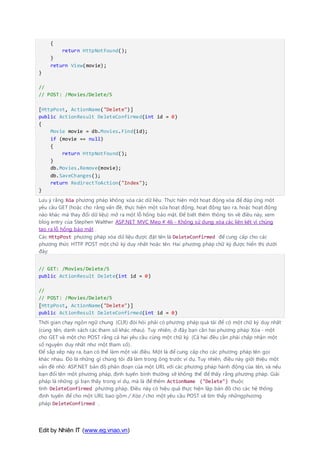 Edit by Nhiên IT (www.eg.vnao.vn)
{
return HttpNotFound();
}
return View(movie);
}
//
// POST: /Movies/Delete/5
[HttpPost, ActionName("Delete")]
public ActionResult DeleteConfirmed(int id = 0)
{
Movie movie = db.Movies.Find(id);
if (movie == null)
{
return HttpNotFound();
}
db.Movies.Remove(movie);
db.SaveChanges();
return RedirectToAction("Index");
}
Lưu ý rằng Xóa phương pháp không xóa các dữ liệu. Thực hiện một hoạt động xóa để đáp ứng một
yêu cầu GET (hoặc cho rằng vấn đề, thực hiện một sửa hoạt động, hoạt động tạo ra, hoặc hoạt động
nào khác mà thay đổi dữ liệu) mở ra một lỗ hổng bảo mật. Để biết thêm thông tin về điều này, xem
blog entry của Stephen Walther ASP.NET MVC Mẹo # 46 - Không sử dụng xóa các liên kết vì chúng
tạo ra lỗ hổng bảo mật .
Các HttpPost phương pháp xóa dữ liệu được đặt tên là DeleteConfirmed để cung cấp cho các
phương thức HTTP POST một chữ ký duy nhất hoặc tên. Hai phương pháp chữ ký được hiển thị dưới
đây:
// GET: /Movies/Delete/5
public ActionResult Delete(int id = 0)
//
// POST: /Movies/Delete/5
[HttpPost, ActionName("Delete")]
public ActionResult DeleteConfirmed(int id = 0)
Thời gian chạy ngôn ngữ chung (CLR) đòi hỏi phải có phương pháp quá tải để có một chữ ký duy nhất
(cùng tên, danh sách các tham số khác nhau). Tuy nhiên, ở đây bạn cần hai phương pháp Xóa - một
cho GET và một cho POST rằng cả hai yêu cầu cùng một chữ ký. (Cả hai đều cần phải chấp nhận một
số nguyên duy nhất như một tham số).
Để sắp xếp này ra, bạn có thể làm một vài điều. Một là để cung cấp cho các phương pháp tên gọi
khác nhau. Đó là những gì chúng tôi đã làm trong ông trước ví dụ. Tuy nhiên, điều này giới thiệu một
vấn đề nhỏ: ASP.NET bản đồ phân đoạn của một URL với các phương pháp hành động của tên, và nếu
bạn đổi tên một phương pháp, định tuyến bình thường sẽ không thể để thấy rằng phương pháp. Giải
pháp là những gì bạn thấy trong ví dụ, mà là để thêm ActionName ("Delete") thuộc
tính DeleteConfirmed phương pháp. Điều này có hiệu quả thực hiện lập bản đồ cho các hệ thống
định tuyến để cho một URL bao gồm / Xóa / cho một yêu cầu POST sẽ tìm thấy nhữngphương
pháp DeleteConfirmed .
 