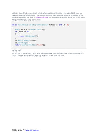 Edit by Nhiên IT (www.eg.vnao.vn)
Một cách khác để tránh một vấn đề với các phương pháp có tên giống nhau và chữ ký là nhân tạo
thay đổi chữ ký của phương thức POST để bao gồm một tham số không sử dụng. Ví dụ, một số nhà
phát triển thêm một loại tham số FormCollection đó là thông qua phương thức POST, và sau đó chỉ
đơn giản là không sử dụng các tham số:
public ActionResult Delete(FormCollection fcNotUsed, int id = 0)
{
Movie movie = db.Movies.Find(id);
if (movie == null)
{
return HttpNotFound();
}
db.Movies.Remove(movie);
db.SaveChanges();
return RedirectToAction("Index");
}
Tổng kết
Bây giờ bạn có một ASP.NET MVC hoàn thành ứng dụng lưu trữ dữ liệu trong một cơ sở dữ liệu SQL
Server Compact. Bạn có thể tạo, đọc, cập nhật, xóa, và tìm kiếm các phim.
 