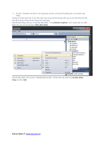 Edit by Nhiên IT (www.eg.vnao.vn)
 Lần đọc: Template các tập tin mà ứng dụng của bạn sử dụng để tự động tạo ra các phản ứng
HTML.
Chúng tôi sẽ bao gồm tất cả các khái niệm này trong loạt bài hướng dẫn này và cho bạn thấy làm thế
nào để sử dụng chúng để xây dựng một ứng dụng.
Hãy bắt đầu bằng cách tạo ra một lớp điều khiển. Trong Solution Explorer , kích chuột phải vào điều
khiển thư mục và sau đó chọn Thêm điều khiển .
Tên bộ điều khiển mới của bạn "HelloWorldController". Để lại mẫu mặc định như bộ điều khiển
trống và nhấn Add.
 