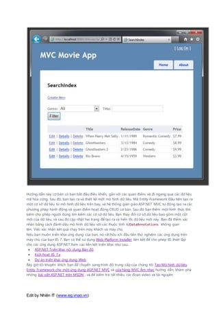 Edit by Nhiên IT (www.eg.vnao.vn)
Hướng dẫn này cơ bản có bạn bắt đầu điều khiển, gắn với các quan điểm, và đi ngang qua các dữ liệu
mã hóa cứng. Sau đó, bạn tạo ra và thiết kế một mô hình dữ liệu. Mã Entity Framework Đầu tiên tạo ra
một cơ sở dữ liệu từ mô hình dữ liệu trên bay, và hệ thống giàn giáo ASP.NET MVC tự động tạo ra các
phương pháp hành động và quan điểm hoạt động CRUD cơ bản. Sau đó bạn thêm một hình thức tìm
kiếm cho phép người dùng tìm kiếm các cơ sở dữ liệu. Bạn thay đổi cơ sở dữ liệu bao gồm một cột
mới của dữ liệu, và sau đó cập nhật hai trang để tạo ra và hiển thị dữ liệu mới này. Bạn đã thêm xác
nhận bằng cách đánh dấu mô hình dữ liệu với các thuộc tính từDataAnnotations không gian
tên. Việc xác nhận kết quả chạy trên máy khách và máy chủ.
Nếu bạn muốn triển khai ứng dụng của bạn, nó rất hữu ích đầu tiên thử nghiệm các ứng dụng trên
máy chủ của bạn IIS 7. Bạn có thể sử dụng Web Platform Installer liên kết để cho phép IIS thiết lập
cho các ứng dụng ASP.NET.Xem các liên kết triển khai như sau:
 ASP.NET Triển khai nội dung Bản đồ
 Kích hoạt IIS 7.x
 Dự án triển khai ứng dụng Web
Bây giờ tôi khuyến khích bạn để chuyển sang trình độ trung cấp của chúng tôi Tạo Mô hình dữ liệu
Entity Framework cho một ứng dụng ASP.NET MVC và cửa hàng MVC Âm nhạc hướng dẫn, khám phá
những bài viết ASP.NET trên MSDN , và để kiểm tra rất nhiều các đoạn video và tài nguyên
 