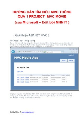 Edit by Nhiên IT (www.eg.vnao.vn)
HƯỚNG DẪN TÌM HIỂU MVC THÔNG
QUA 1 PROJECT MVC MOVIE
(của Microsoft – Edit bởi MHN IT )
1. Giới thiệu ASP.NET MVC 3
Những gì bạn sẽ xây dựng
Bạn sẽ thực hiện một ứng dụng niêm yết phim đơn giản hỗ trợ việc tạo, chỉnh sửa, và phim niêm yết
từ một cơ sở dữ liệu. Dưới đây là hai ảnh chụp màn hình của ứng dụng mà bạn sẽ xây dựng. Nó bao
gồm một trang hiển thị một danh sách các bộ phim từ cơ sở dữ liệu:
Ứng dụng này cũng cho phép bạn thêm, chỉnh sửa, và xóa phim, cũng như xem thông tin chi tiết về
những người cá nhân. Tất cả các kịch bản nhập dữ liệu bao gồm xác nhận để đảm bảo rằng các dữ
liệu được lưu trữ trong cơ sở dữ liệu là chính xác.
 