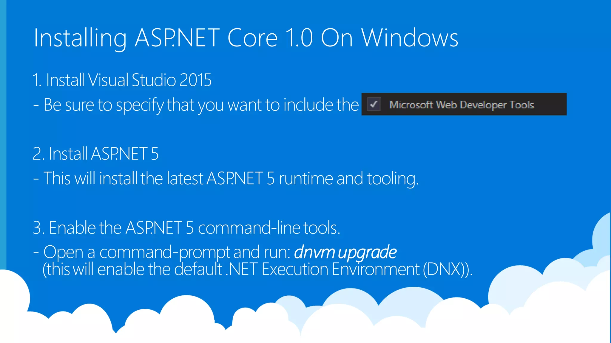 Installing ASP.NET Core 1.0 On Windows 1. InstallVisualStudio 2015 - Be sure to specifythat you want to includethe . 2. InstallASP.NET5 - This will installthe latestASP.NET5 runtimeand tooling. 3. Enablethe ASP.NET5 command-linetools. - Open a command-promptand run: dnvmupgrade (thiswill enable the default.NET ExecutionEnvironment(DNX)). 
